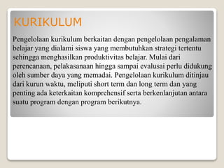KURIKULUM
Pengelolaan kurikulum berkaitan dengan pengelolaan pengalaman
belajar yang dialami siswa yang membutuhkan strategi tertentu
sehingga menghasilkan produktivitas belajar. Mulai dari
perencanaan, pelakasanaan hingga sampai evalusai perlu didukung
oleh sumber daya yang memadai. Pengelolaan kurikulum ditinjau
dari kurun waktu, meliputi short term dan long term dan yang
penting ada keterkaitan komprehensif serta berkenlanjutan antara
suatu program dengan program berikutnya.
 