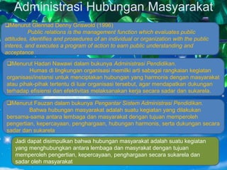 Administrasi Hubungan Masyarakat
Jadi dapat disimpulkan bahwa hubungan masyarakat adalah suatu kegiatan
yang menghubungkan antara lembaga dan masyrakat dengan tujuan
memperoleh pengertian, kepercayaan, penghargaan secara sukarela dan
sadar oleh masyarakat
Menurut Fauzan dalam bukunya Pengantar Sistem Administrasi Pendidikan.
Bahwa hubungan masyarakat adalah suatu kegiatan yang dilakukan
bersama-sama antara lembaga dan masyarakat dengan tujuan memperoleh
pengertian, kepercayaan, penghargaan, hubungan harmonis, serta dukungan secara
sadar dan sukarela
Menurut Hadari Nawawi dalam bukunya Administrasi Pendidikan.
Humas di lingkungan organisasi memilki arti sabagai rangkaian kegiatan
organisasi/instansi untuk menciptakan hubungan yang harmonis dengan masyarakat
atau pihak-pihak tertentu di luar organisasi tersebut, agar mendapatkan dukungan
terhadap efisiensi dan efektivitas melaksanakan kerja secara sadar dan sukarela.
Menurut Glennad Denny Griswold (1996)
Public relations is the management function which evaluates public
attitudes, identifies and prosedures of an individual or organization with the public
interes, and executes a program of action to earn public understanding and
acceptance
 