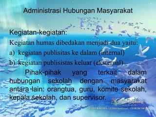 Administrasi Hubungan Masyarakat
Kegiatan-kegiatan:
Kegiatan humas dibedakan menjadi dua yaitu:
a) kegiatan publisitas ke dalam (internal)
b) kegiatan publisistas keluar (eksternal)
Pihak-pihak yang terkait dalam
hubungan sekolah dengan masyarakat
antara lain: orangtua, guru, komite sekolah,
kepala sekolah, dan supervisor.
 