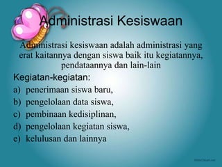 Administrasi Kesiswaan
Administrasi kesiswaan adalah administrasi yang
erat kaitannya dengan siswa baik itu kegiatannya,
pendataannya dan lain-lain
Kegiatan-kegiatan:
a) penerimaan siswa baru,
b) pengelolaan data siswa,
c) pembinaan kedisiplinan,
d) pengelolaan kegiatan siswa,
e) kelulusan dan lainnya
 