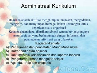 Administrasi Kurikulum
Tata usaha adalah aktifitas menghimpun, mencatat, mengadakan,
mengirim, dan menyimpan berbagai bahan keterangan untuk
keperluan suatu organisasi
Ketatausahaan dapat diartikan sebagai tempat berlangsungnya
suatu kegiatan yang berhubungan dengan informasi dan
penanganan informasi yang dilakukan
Kegiatan-kegiatan:
a) Penerimaan dan pencatatan Murid/Mahasiswa
b) Daftar hadir atau absensi
c) Dokumentasi kelas/sekolah dan laporan-laporan
d) Pengaturan proses mengajar-belajar
e) Agenda, arsip dan ekspedisi
 
