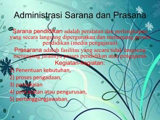 Administrasi Sarana dan Prasana
Sarana pendidikan adalah peralatan dan perlengkapan
yang secara langsung dipergunakan dan menunjang proses
pendidikan (media pengajaran)
Prasarana adalah fasilitas yang secara tidak langsung
menunjang jalannya proses pendidikan atau pengajaran
Kegiatan-kegiatan:
1) Penentuan kebutuhan,
2) proses pengadaan,
3) pemakaian
4) pencatatan atau pengurusan,
5) pertanggungjawaban,
 