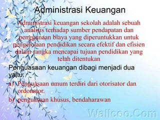 Administrasi Keuangan
Administrasi keuangan sekolah adalah sebuah
analisis terhadap sumber pendapatan dan
penggunaan biaya yang diperuntukkan untuk
pengelolaan pendidikan secara efektif dan efisien
dalam rangka mencapai tujuan pendidikan yang
telah ditentukan
Penguasaan keuangan dibagi menjadi dua
yaitu:
a) Penguasaan umum terdiri dari otorisator dan
ordonator.
b) penguasaan khusus, bendaharawan
 