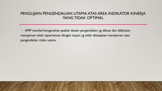 PENGUJIAN PENGENDALIAN UTAMA ATAS AREA INDIKATOR KINERJA
YANG TIDAK OPTIMAL
 APIP menilai/menganalisis apakah desain pengendalian yg dibuat dan dilakukan
manajemen telah tepat/sesuai dengan tujuan yg telah ditetapkan manajemen atas
pengendalian risiko utama.
 