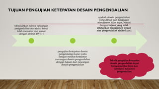 TUJUAN PENGUJIAN KETEPATAN DESAIN PENGENDALIAN
Meyakinkan bahwa rancangan
pengendalian atas risiko kunci
telah memadai dan sesuai
dengan atribut 4W 1H
pengujian ketepatan desain
pengendalian kunci yaitu
dengan melihat ketepatan
rancangan desain pengendalian
dengan tujuan dari rancangan
desain pengendalian
apakah desain pengendalian
yang dibuat dan dilakukan
manajemen telah tepat/sesuai
dengan tujuan yang telah
ditetapkan manajemen terkait
atas pengendalian risiko kunci
Teknik pengujian ketepatan
desain pengendalian dapat
berupa melihat form dan
substansi dokumen
pengendalian.
 
