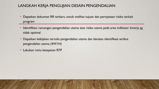 LANGKAH KERJA PENGUJIAN DESAIN PENGENDALIAN
• Dapatkan dokumen RR terbaru untuk melihat tujuan dan pernyataan risiko terkait
program
• Identifikasi rancangan pengendalian utama atas risiko utama pada area indikator kinerja yg
tidak optimal
• Dapatkan kebijakan tertulis pengendalian utama dan lakukan identifikasi atribut
pengendalian utama (4W1H)
• Lakukan reviu ketepatan RTP
 