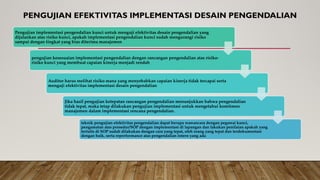 PENGUJIAN EFEKTIVITAS IMPLEMENTASI DESAIN PENGENDALIAN
Pengujian implementasi pengendalian kunci untuk menguji efektivitas desain pengendalian yang
dijalankan atas risiko kunci, apakah implementasi pengendalian kunci sudah mengurangi risiko
sampai dengan tingkat yang bias diterima manajemen
pengujian kesesuaian implementasi pengendalian dengan rancangan pengendalian atas risiko-
risiko kunci yang membuat capaian kinerja menjadi rendah
Auditor harus melihat risiko mana yang menyebabkan capaian kinerja tidak tercapai serta
menguji efektivitas implementasi desain pengendalian
Jika hasil pengujian ketepatan rancangan pengendalian menunjukkan bahwa pengendalian
tidak tepat, maka tetap dilakukan pengujian implementasi untuk mengetahui komitmen
manajemen dalam implementasi rencana pengendalian.
teknik pengujian efektivitas pengendalian dapat berupa wawancara dengan pegawai kunci,
pengamatan atas prosedur/SOP dengan implementasi di lapangan dan lakukan penilaian apakah yang
tertulis di SOP sudah dilakukan dengan cara yang tepat, oleh orang yang tepat dan terdokumentasi
dengan baik, serta reperformance atas pengendalian intern yang ada
 