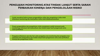 PENGUJIAN MONITORING ATASTINDAK LANJUT SERTA SARAN
PERBAIKAN KINERJA DAN PENGELOLAAN RISIKO
Untuk meyakini bahwa proses pengendalian risiko dan pengelolaan risiko telah
dilakukan monitoring dan keterjadian risiko telah didokumentasikan
Proses pengendalian dan pengelolaan risiko manajemen sudah termasuk pada
monitoring, informasi dan komunikasi atas tindak lanjut hasil pengawasan serta
saran perbaikan
Pengujian dilakukan atas dua hal, yaitu pengujian atas monitoring dan pengujian atas
informasi dan komunikasi atas tindak lanjut hasil pengawasan serta saran perbaikan
kinerja dan pengelolaan risiko
 