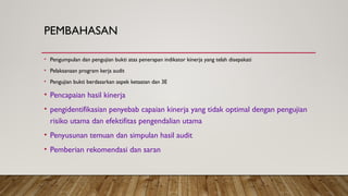 PEMBAHASAN
• Pengumpulan dan pengujian bukti atas penerapan indikator kinerja yang telah disepakati
• Pelaksanaan program kerja audit
• Pengujian bukti berdasarkan aspek ketaatan dan 3E
• Pencapaian hasil kinerja
• pengidentifikasian penyebab capaian kinerja yang tidak optimal dengan pengujian
risiko utama dan efektifitas pengendalian utama
• Penyusunan temuan dan simpulan hasil audit
• Pemberian rekomendasi dan saran
 