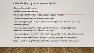 LANGKAH PENGUJIAN PENILAIAN RISIKO
• Dapatkan dokumen perencanaan
• Dapatkan dokumen kebijakan MR
• Dapatkan dokumen RR terbaru yg ditandatangani pimpinan unit/OPD
• Lakukan pengujian dan penilaian atas penetapan konteks
• Lakukan pengujian apakah penetapan probabilitas dan dampak, serta selera risiko telah sesuai
dengan kebijakan MR
• Lakukan pengujian dan penilaian atas tahapan identifikasi risiko, apakah penetapan risiko
operasional, risiko strategis, dan risiko entitas telah tepat
• Lakukan pengujian proses analisis risiko berkaitan dengan pemberian nilai probabilitas dan dampak
• Lakukan penilain atas evaluasi risiko termasuk penyusunan profil risiko dan pemetaannya
• Pastikan seluruh risiko signifikan telah diidentifikasi, dianalisis dan dievaluasi oleh manajemen
 