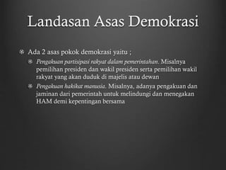 Landasan Asas Demokrasi
Ada 2 asas pokok demokrasi yaitu ;
Pengakuan partisipasi rakyat dalam pemerintahan. Misalnya
pemilihan presiden dan wakil presiden serta pemilihan wakil
rakyat yang akan duduk di majelis atau dewan
Pengakuan hakikat manusia. Misalnya, adanya pengakuan dan
jaminan dari pemerintah untuk melindungi dan menegakan
HAM demi kepentingan bersama
 