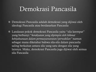 Demokrasi Pancasila
Demokrasi Pancasila adalah demokrasi yang dijiwai oleh
ideologi Pancasila atau berdasarkan Pancasila
Landasan pokok demokrasi Pancasila yaitu “sila keempat”
yang berbunyi “kerakyatan yang dipimpin oleh hikmat
kebijaksanaan dalam permusyawaratan/perwakilan” namun
sebagai mana diketahui bahwa sila-sila dalam pancasila
saling berkaitan antara sila yang satu dengan sila yang
lainnya. Maka, demokrasi Pancasila juga dijiwai oleh semua
sila Pancasila
 