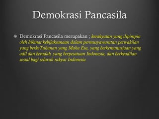 Demokrasi Pancasila
Demokrasi Pancasila merupakan ; kerakyatan yang dipimpin
oleh hikmat kebijaksanaan dalam permusyawaratan perwakilan
yang berkeTuhanan yang Maha Esa, yang berkemanusiaan yang
adil dan beradab, yang berpesatuan Indonesia, dan berkeadilan
sosial bagi seluruh rakyat Indonesia
 