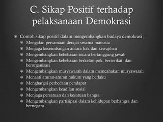 C. Sikap Positif terhadap
pelaksanaan Demokrasi
Contoh sikap positif dalam mengembangkan budaya demokrasi ;
Mengakui persamaan derajat sesama manusia
Menjaga keseimbangan antara hak dan kewajiban
Mengembangkan kebebasan secara bertanggung jawab
Mengembangkan kebebasan berkelompok, berserikat, dan
berorganisasi
Mengembangkan musyawarah dalam memcahakan musyawarah
Menaati aturan-aturan hukum yang berlaku
Menghargai perbedaan pendapat
Mengembangkan keadilan sosial
Menjaga persatuan dan kesatuan bangsa
Mengembangkan partisipasi dalam kehidupan berbangsa dan
bernegara
 