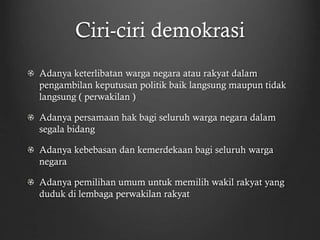 Ciri-ciri demokrasi
Adanya keterlibatan warga negara atau rakyat dalam
pengambilan keputusan politik baik langsung maupun tidak
langsung ( perwakilan )
Adanya persamaan hak bagi seluruh warga negara dalam
segala bidang
Adanya kebebasan dan kemerdekaan bagi seluruh warga
negara
Adanya pemilihan umum untuk memilih wakil rakyat yang
duduk di lembaga perwakilan rakyat
 