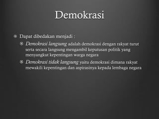 Demokrasi
Dapat dibedakan menjadi :
Demokrasi langsung adalah demokrasi dengan rakyat turut
serta secara langsung mengambil keputusan politik yang
menyangkut kepentingan warga negara
Demokrasi tidak langsung yaitu demokrasi dimana rakyat
mewakili kepentingan dan aspirasinya kepada lembaga negara
 
