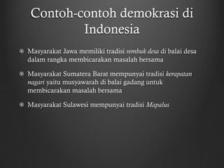 Contoh-contoh demokrasi di
Indonesia
Masyarakat Jawa memiliki tradisi rembuk desa di balai desa
dalam rangka membicarakan masalah bersama
Masyarakat Sumatera Barat mempunyai tradisi kerapatan
nagari yaitu musyawarah di balai gadang untuk
membicarakan masalah bersama
Masyarakat Sulawesi mempunyai tradisi Mapalus
 