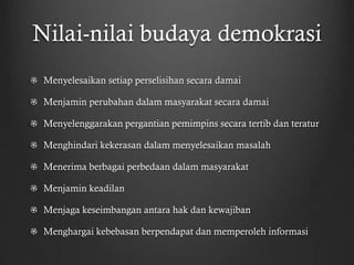 Nilai-nilai budaya demokrasi
Menyelesaikan setiap perselisihan secara damai
Menjamin perubahan dalam masyarakat secara damai
Menyelenggarakan pergantian pemimpins secara tertib dan teratur
Menghindari kekerasan dalam menyelesaikan masalah
Menerima berbagai perbedaan dalam masyarakat
Menjamin keadilan
Menjaga keseimbangan antara hak dan kewajiban
Menghargai kebebasan berpendapat dan memperoleh informasi
 