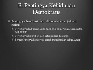 B. Pentingya Kehidupan
Demokratis
Pentingnya demokrasi dapat disimpulkan menjadi arti
berikut :
Terciptanya hubungan yang harmonis antar warga negara dan
pemerintah
Terciptanya ketertiban dan ketentraman bersama
Berkembangnya kreativitas untuk menciptakan kebudayaan
 