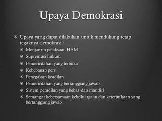 Upaya Demokrasi
Upaya yang dapat dilakukan untuk mendukung tetap
tegaknya demokrasi :
Menjamin pelaksaan HAM
Supremasi hukum
Pemerintahan yang terbuka
Kebebasan pers
Penegakan keadilan
Pemerintahan yang bertanggung jawab
Sistem peradilan yang bebas dan mandiri
Semangat kebersamaan kekeluargaan dan keterbukaan yang
bertanggung jawab
 
