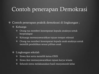 Contoh penerapan Demokrasi
Contoh penerapan praktik demokrasi di lingkungan ;
Keluarga
Orang tua memberi kesempatan kepada anaknya untuk
berpendapat
Keluarga memusyawarahkan tujuan tempat rekreasi
Orang tua memberi kesempatan kepada anak-anaknya untuk
memilih pendidikan sesuai pilihan anak
Lingkungan sekolah
Siswa ikut serta memilih ketua OSIS
Siswa ikut memusyawarahkan tujuan karya wisata
Seluruh siswa melaksanakan hasil musyawarah kelas
 