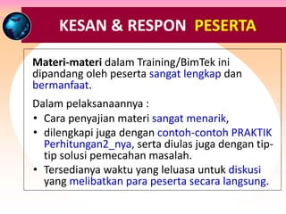 RESPON & TANGGAPAN PESERTA ….
Materi-materi dalam Training/BimTek ini
dipandang oleh peserta sangat lengkap dan
bermanfaat.
Dalam pelaksanaannya :
• Cara penyajian materi sangat menarik,
• dilengkapi juga dengan contoh-contoh PRAKTIK
Perhitungan2_nya, serta diulas juga dengan tip-
tip solusi pemecahan masalah.
• Tersedianya waktu yang leluasa untuk diskusi
yang melibatkan para peserta secara langsung.
KESAN & RESPON PESERTA
 