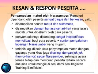 Penyampaian materi oleh Narasumber/ Pemateri
dipandang oleh peserta sangat bagus dan berkesan, yaitu:
• disampaikan secara runtut dan sistematis,
• disampaikan dengan bahasa sehari-hari yang terasa
mudah untuk dipahami oleh para peserta,
• penyampaiannya dipandang sangat inspiratif dan
memotivasi bagi para peserta + contoh pengalaman
lapangan Narasumber yang mupuni.
• terlebih lagi di sela-sela penyampaian materi dengan
gayanya yang khas juga diselingi dengan jok-jok
(humor-humor) segar Narasumber, sehingga acara
terasa hidup dan membuat peserta tertarik secara
antusias untuk mengikuti sesi demi sesi kegiatan
Training/BimTek ini.
KESAN & RESPON PESERTA ….
 