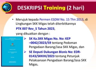 DESKRIPSI Training (2 hari)
• Merujuk kepada Permen ESDM No. 15 Thn 2013, di
Lingkungan SKK Migas telah diterbitkannya
PTK 007 Rev_5 Tahun 2023,
yang dikuatkan dengan :
Ø SK Ka.SKK Migas No. No: KEP
–0042/2023/S9 tentang Pedoman
Pengadaan Barang/Jasa SKK Migas, dan
Ø SE Deputi Dukungan Bisnis No: EDR-
0143/SKKIH/2023 tentang Petunjuk
Pelaksanaan Pengadaan Barang/Jasa SKK
Migas.
 