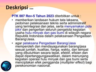 PTK 007 Rev-5 Tahun 2023 diterbitkan untuk :
• memberikan landasan hukum tata laksana,
pedoman pelaksanaan teknis serta administratif
yang terintegrasi dan jelas, serta menyamakan pola
pikir dan pengertian seluruh pengelola kegiatan
usaha hulu minyak dan gas bumi di wilayah negara
Republik Indonesia dalam pelaksanaan Pengadaan
Barang/Jasa.
• agar pelaksana Pengadaan Barang/Jasa
memperoleh dan mendayagunakan barang/jasa
sesuai jumlah, kualitas, harga, waktu, dan tempat
yang dibutuhkan secara tepat, efektif, efisien dan
dapat dipertanggungjawabkan, dalam menunjang
kegiatan operasi hulu minyak dan gas bumi serta
menciptakan efek pengganda (multiplier effect) bagi
perekonomian nasional.
Deskripsi …
 