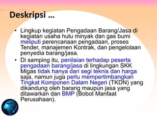 • Lingkup kegiatan Pengadaan Barang/Jasa di
kegiatan usaha hulu minyak dan gas bumi
meliputi perencanaan pengadaan, proses
Tender, manajemen Kontrak, dan pengelolaan
penyedia barang/jasa.
• Di samping itu, penilaian terhadap peserta
pengadaan barang/jasa di lingkungan SKK
Migas tidak hanya dari segi teknis dan harga
saja, namun juga perlu mempertimbangkan
Tingkat Komponen Dalam Negeri (TKDN) yang
dikandung oleh barang maupun jasa yang
ditawarkan dan BMP (Bobot Manfaat
Perusahaan).
Deskripsi …
 