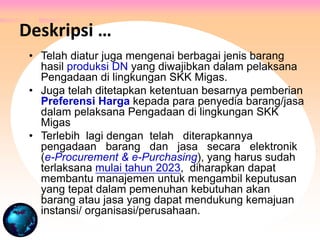 • Telah diatur juga mengenai berbagai jenis barang
hasil produksi DN yang diwajibkan dalam pelaksana
Pengadaan di lingkungan SKK Migas.
• Juga telah ditetapkan ketentuan besarnya pemberian
Preferensi Harga kepada para penyedia barang/jasa
dalam pelaksana Pengadaan di lingkungan SKK
Migas
• Terlebih lagi dengan telah diterapkannya
pengadaan barang dan jasa secara elektronik
(e-Procurement & e-Purchasing), yang harus sudah
terlaksana mulai tahun 2023, diharapkan dapat
membantu manajemen untuk mengambil keputusan
yang tepat dalam pemenuhan kebutuhan akan
barang atau jasa yang dapat mendukung kemajuan
instansi/ organisasi/perusahaan.
Deskripsi …
 