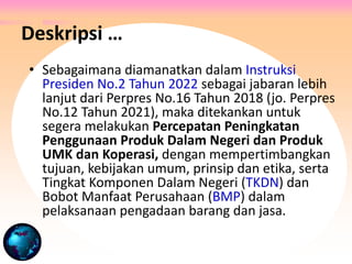 • Sebagaimana diamanatkan dalam Instruksi
Presiden No.2 Tahun 2022 sebagai jabaran lebih
lanjut dari Perpres No.16 Tahun 2018 (jo. Perpres
No.12 Tahun 2021), maka ditekankan untuk
segera melakukan Percepatan Peningkatan
Penggunaan Produk Dalam Negeri dan Produk
UMK dan Koperasi, dengan mempertimbangkan
tujuan, kebijakan umum, prinsip dan etika, serta
Tingkat Komponen Dalam Negeri (TKDN) dan
Bobot Manfaat Perusahaan (BMP) dalam
pelaksanaan pengadaan barang dan jasa.
Deskripsi …
 