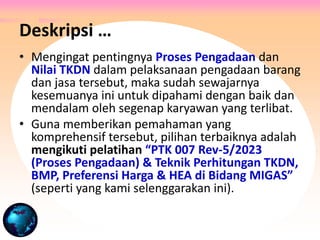 • Mengingat pentingnya Proses Pengadaan dan
Nilai TKDN dalam pelaksanaan pengadaan barang
dan jasa tersebut, maka sudah sewajarnya
kesemuanya ini untuk dipahami dengan baik dan
mendalam oleh segenap karyawan yang terlibat.
• Guna memberikan pemahaman yang
komprehensif tersebut, pilihan terbaiknya adalah
mengikuti pelatihan “PTK 007 Rev-5/2023
(Proses Pengadaan) & Teknik Perhitungan TKDN,
BMP, Preferensi Harga & HEA di Bidang MIGAS”
(seperti yang kami selenggarakan ini).
Deskripsi …
 
