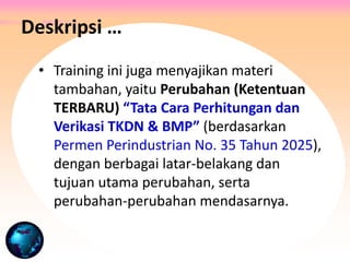 • Training ini juga menyajikan materi
tambahan, yaitu Perubahan (Ketentuan
TERBARU) “Tata Cara Perhitungan dan
Verikasi TKDN & BMP” (berdasarkan
Permen Perindustrian No. 35 Tahun 2025),
dengan berbagai latar-belakang dan
tujuan utama perubahan, serta
perubahan-perubahan mendasarnya.
Deskripsi …
 