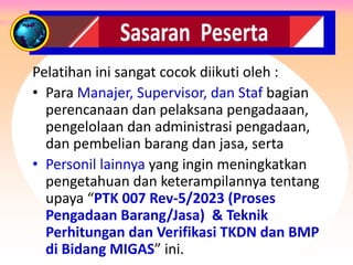SASARAN PESERTA
Pelatihan ini sangat cocok diikuti oleh :
• Para Manajer, Supervisor, dan Staf bagian
perencanaan dan pelaksana pengadaaan,
pengelolaan dan administrasi pengadaan,
dan pembelian barang dan jasa, serta
• Personil lainnya yang ingin meningkatkan
pengetahuan dan keterampilannya tentang
upaya “PTK 007 Rev-5/2023 (Proses
Pengadaan Barang/Jasa) & Teknik
Perhitungan dan Verifikasi TKDN dan BMP
di Bidang MIGAS” ini.
 