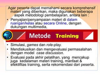 Agar peserta dapat memahami secara komprehensif
materi yang diberikan, maka digunakan beberapa
aspek metodologi pembelajaran, antara lain :
• Penyajian/penyampaian materi di dalam
ruangan/kelas atau secara Online, dengan
dukungan multimedia,
• Simulasi, games dan role-play.
• Mendiskusikan dan mengevaluasi permasalahan
dengan model case discussion.
• Evaluasi pada akhir pelatihan, yang mencakup
juga kedalaman materi training, manfaat &
efektifitas training, serta rekomendasi dari peserta.
METODE PELATIHAN
 