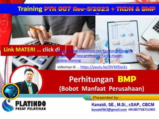 PERCEPATAN PENINGKATAN PENGGUNAAN PRODUK DN &
Perhitungan BMP
(Bobot Manfaat Perusahaan)
Perhitungan BMP
(Bobot Manfaat Perusahaan)
videonya di ... https://youtu.be/DVYdlfjezEc
Link MATERI … click di …
https://www.slideshare.net/KenKanaidi/perhit
ungan-bmp-hea-preferensi-harga-materi-
online-training
 