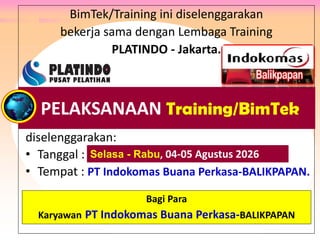 BimTek/Training ini diselenggarakan
bekerja sama dengan Lembaga Training
PLATINDO - Jakarta.
diselenggarakan:
• Tanggal : .
• Tempat : PT Indokomas Buana Perkasa-BALIKPAPAN.
Peserta : Para Karyawan PT Rokan, PT Adnan Kelana,
PTPN V Riau, Philip Batam, PT Wiratman, PT Anugra Analisis,
PT Eagle Indonesia, Bank Banten, dan PT Mulia Glas Container.
PELAKSANAAN Training/BimTek
Selasa - Rabu, 04-05 Agustus 2026
Bagi Para
Karyawan PT Indokomas Buana Perkasa-BALIKPAPAN
 
