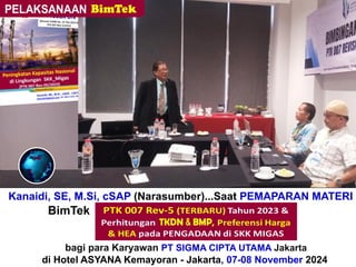 Kanaidi, SE, M.Si, cSAP (Narasumber)...Saat PEMAPARAN MATERI
BimTek “Perhitungan + Verifikasi TKDN & BMP”
bagi para Karyawan PT SIGMA CIPTA UTAMA Jakarta
di Hotel ASYANA Kemayoran - Jakarta, 07-08 November 2024
 