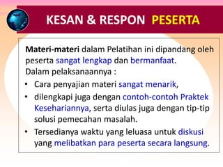 RESPON & TANGGAPAN PESERTA ….
Materi-materi dalam Pelatihan ini dipandang oleh
peserta sangat lengkap dan bermanfaat.
Dalam pelaksanaannya :
• Cara penyajian materi sangat menarik,
• dilengkapi juga dengan contoh-contoh Praktek
Kesehariannya, serta diulas juga dengan tip-tip
solusi pemecahan masalah.
• Tersedianya waktu yang leluasa untuk diskusi
yang melibatkan para peserta secara langsung.
KESAN & RESPON PESERTA
 
