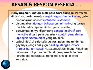 Penyampaian materi oleh para Narasumber/ Pemateri
dipandang oleh peserta sangat bagus dan berkesan, yaitu:
• disampaikan secara runtut dan sistematis,
• disampaikan dengan bahasa sehari-hari yang terasa
mudah untuk dipahami oleh para peserta,
• penyampaiannya dipandang sangat inspiratif dan
memotivasi bagi para peserta + contoh pengalaman
lapangan Narasumber yang mupuni.
• terlebih lagi di sela-sela penyampaian materi dengan
gayanya yang khas juga diselingi dengan jok-jok
(humor-humor) segar Narasumber, sehingga Pelatihan
ini terasa hidup dan membuat para peserta tertarik
secara antusias untuk mengikuti sesi demi sesi
kegiatan.
KESAN & RESPON PESERTA ….
 
