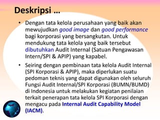 • Dengan tata kelola perusahaan yang baik akan
mewujudkan good image dan good performance
bagi korporasi yang bersangkutan. Untuk
mendukung tata kelola yang baik tersebut
dibutuhkan Audit Internal (Satuan Pengawasan
Intern/SPI & APIP) yang kapabel.
• Seiring dengan pembinaan tata kelola Audit Internal
(SPI Korporasi & APIP), maka diperlukan suatu
pedoman teknis yang dapat digunakan oleh seluruh
Fungsi Audit Internal/SPI Korporasi (BUMN/BUMD)
di Indonesia untuk melakukan kegiatan penilaian
terkait penerapan tata kelola SPI Korporasi dengan
mengacu pada Internal Audit Capability Model
(IACM).
Deskripsi …
 
