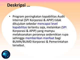 • Program peningkatan kapabilitas Audit
Internal (SPI Korporasi & APIP) tidak
ditujukan sekedar mencapai level
kapabilitas tertentu saja, melainkan (SPI
Korporasi & APIP) yang mampu
melaksanakan perannya sedemikian rupa
sehingga memberikan manfaat bagi
BUMN/BUMD Korporasi & Pemerintahan
tersebut.
Deskripsi …
 