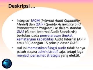 • Integrasi IACM (Internal Audit Capability
Model) dan QAIP (Quality Assurance and
Improvement Program) ke dalam standar
GIAS (Global Internal Audit Standards)
berfokus pada penyelarasan tingkat
kematangan kapabilitas Audit Internal (APIP
atau SPI) dengan 15 prinsip dasar GIAS.
• Hal ini memastikan fungsi audit tidak hanya
patuh secara administratif saja, tetapi juga
menjadi penasihat strategis yang efektif.
Deskripsi …
 