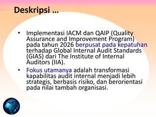 • Implementasi IACM dan QAIP (Quality
Assurance and Improvement Program)
pada tahun 2026 berpusat pada kepatuhan
terhadap Global Internal Audit Standards
(GIAS) dari The Institute of Internal
Auditors (IIA).
• Fokus utamanya adalah transformasi
kapabilitas audit internal menjadi lebih
strategis, berbasis risiko, dan berorientasi
pada nilai tambah organisasi.
Deskripsi …
 