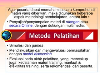 Agar peserta dapat memahami secara komprehensif
materi yang diberikan, maka digunakan beberapa
aspek metodologi pembelajaran, antara lain :
• Penyajian/penyampaian materi di ruangan atau
secara Online, dengan dukungan multimedia,
• Simulasi dan games
• Mendiskusikan dan mengevaluasi permasalahan
dengan model discussion.
• Evaluasi pada akhir pelatihan, yang mencakup
juga kedalaman materi training, manfaat &
efektifitas training, serta rekomendasi dari peserta.
METODE PELATIHAN
 