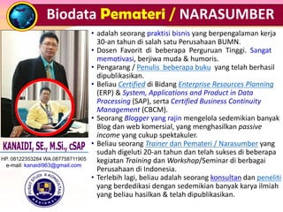 • adalah seorang praktisi bisnis yang berpengalaman kerja
30-an tahun di salah satu Perusahaan BUMN.
• Dosen Favorit di beberapa Perguruan Tinggi. Sangat
memotivasi, berjiwa muda & humoris.
• Pengarang / Penulis beberapa buku yang telah berhasil
dipublikasikan.
• Beliau Certified di Bidang Enterprise Resources Planning
(ERP) & System, Applications and Product in Data
Processing (SAP), serta Certified Business Continuity
Management (CBCM).
• Seorang Blogger yang rajin mengelola sedemikian banyak
Blog dan web komersial, yang menghasilkan passive
income yang cukup spektakuler.
• Beliau seorang Trainer dan Pemateri / Narasumber yang
sudah digeluti 20-an tahun dan telah sukses di beberapa
kegiatan Training dan Workshop/Seminar di berbagai
Perusahaan di Indonesia.
• Terlebih lagi, beliau adalah seorang konsultan dan peneliti
yang berdedikasi dengan sedemikian banyak karya ilmiah
yang beliau hasilkan & telah dipublikasikan.
Biodata Pemateri / NARASUMBER
HP. 08122353284 WA.087758711905
e-mail: kanaidi963@gmail.com
 