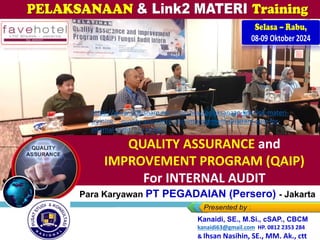 Selasa – Rabu,
08-09 Oktober 2024
Kanaidi, SE., M.Si., cSAP., CBCM
kanaidi63@gmail.com HP. 0812 2353 284
QUALITY ASSURANCE and
IMPROVEMENT PROGRAM (QAIP)
For INTERNAL AUDIT
Kanaidi, SE., M.Si., cSAP., CBCM
kanaidi63@gmail.com HP. 0812 2353 284
& Ihsan Nasihin, SE., MM. Ak., ctt
Bagi Para Karyawan PT PEGADAIAN (Persero) - Jakarta
https://www.slideshare.net/slideshow/pelaksanaan-link-link-materi-
training-_-quality-assurance-and-improvement-program-qaip-for-
internal-audit/272364067
 