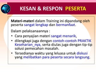RESPON & TANGGAPAN PESERTA ….
Materi-materi dalam Training ini dipandang oleh
peserta sangat lengkap dan bermanfaat.
Dalam pelaksanaannya :
• Cara penyajian materi sangat menarik,
• dilengkapi juga dengan contoh-contoh PRAKTIK
Keseharian_nya, serta diulas juga dengan tip-tip
solusi pemecahan masalah.
• Tersedianya waktu yang leluasa untuk diskusi
yang melibatkan para peserta secara langsung.
KESAN & RESPON PESERTA
 