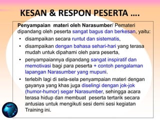 Penyampaian materi oleh Narasumber/ Pemateri
dipandang oleh peserta sangat bagus dan berkesan, yaitu:
• disampaikan secara runtut dan sistematis,
• disampaikan dengan bahasa sehari-hari yang terasa
mudah untuk dipahami oleh para peserta,
• penyampaiannya dipandang sangat inspiratif dan
memotivasi bagi para peserta + contoh pengalaman
lapangan Narasumber yang mupuni.
• terlebih lagi di sela-sela penyampaian materi dengan
gayanya yang khas juga diselingi dengan jok-jok
(humor-humor) segar Narasumber, sehingga acara
terasa hidup dan membuat peserta tertarik secara
antusias untuk mengikuti sesi demi sesi kegiatan
Training ini.
KESAN & RESPON PESERTA ….
 